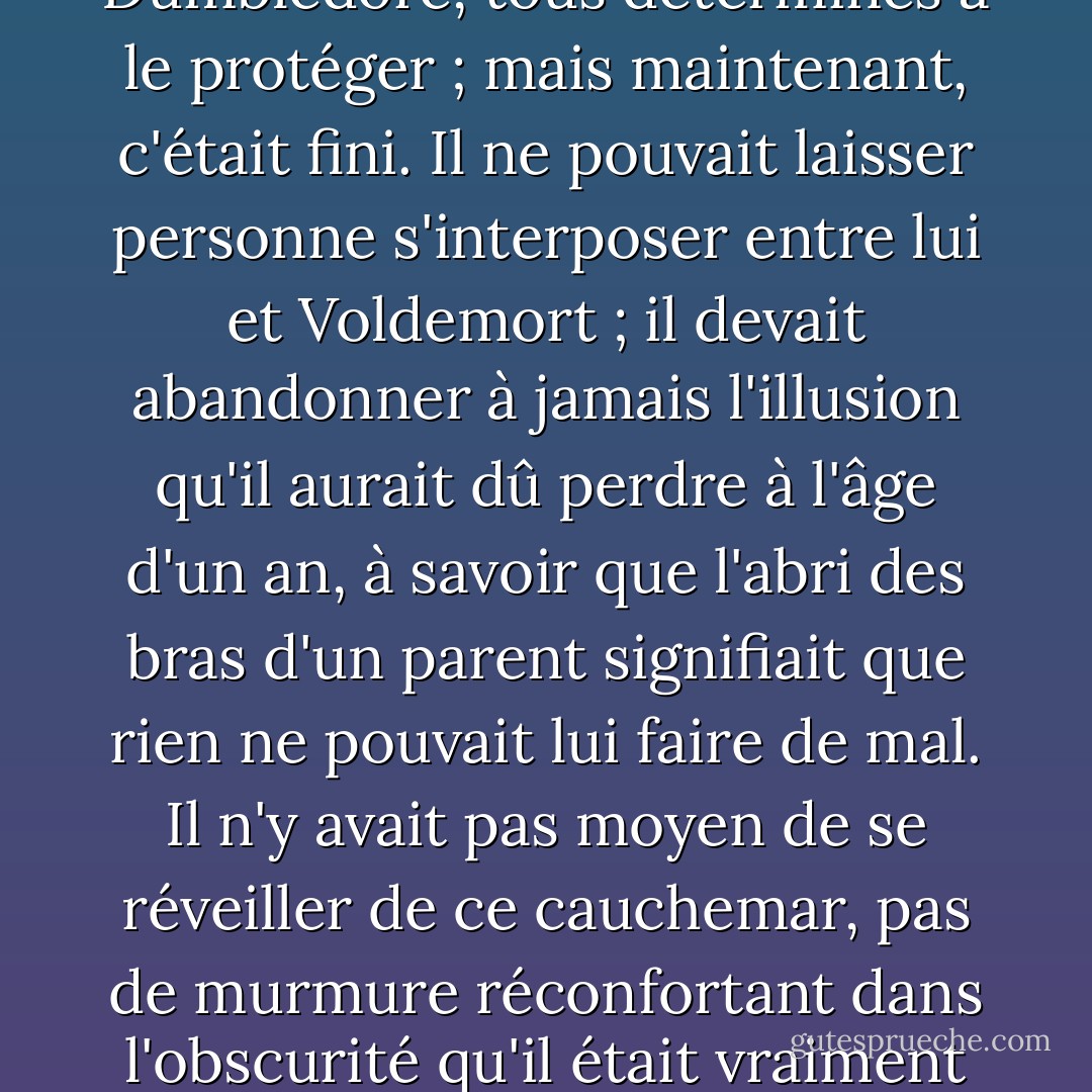 Et Harry voyait très clairement, alors qu'il était assis sous le soleil brûlant, comment les personnes qui se souciaient de lui s'étaient dressées devant lui l'une après l'autre, sa mère, son père, son parrain, et enfin Dumbledore, tous déterminés à le protéger ; mais maintenant, c'était fini. Il ne pouvait laisser personne s'interposer entre lui et Voldemort ; il devait abandonner à jamais l'illusion qu'il aurait dû perdre à l'âge d'un an, à savoir que l'abri des bras d'un parent signifiait que rien ne pouvait lui faire de mal. Il n'y avait pas moyen de se réveiller de ce cauchemar, pas de murmure réconfortant dans l'obscurité qu'il était vraiment en sécurité, que tout cela n'était que dans son imagination ; le dernier et le plus grand de ses protecteurs était mort, et il était plus seul qu'il ne l'avait jamais été. - J.K. Rowling