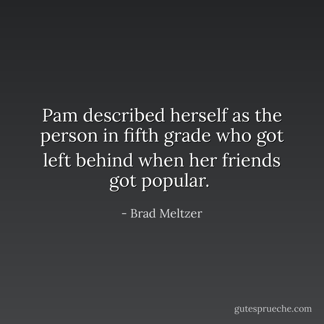 Pam described herself as the person in fifth grade who got left behind when her friends got popular.  - Brad Meltzer