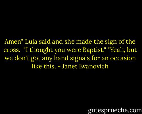 Amen" Lula said and she made the sign of the cross. <br />"I thought you were Baptist."<br />"Yeah, but we don't got any hand signals for an occasion like this. - Janet Evanovich
