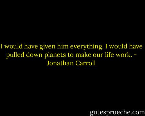I would have given him everything. I would have pulled down planets to make our life work. - Jonathan Carroll