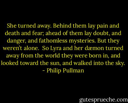 She turned away. Behind them lay pain and death and fear; ahead of them lay doubt, and danger, and fathomless mysteries. But they weren’t alone.<br /><br />So Lyra and her dæmon turned away from the world they were born in, and looked toward the sun, and walked into the sky. - Philip Pullman