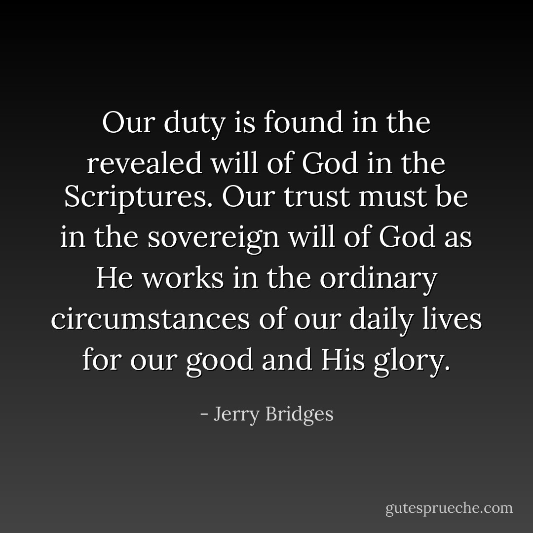 Our duty is found in the revealed will of God in the Scriptures. Our trust must be in the sovereign will of God as He works in the ordinary circumstances of our daily lives for our good and His glory. - Jerry Bridges