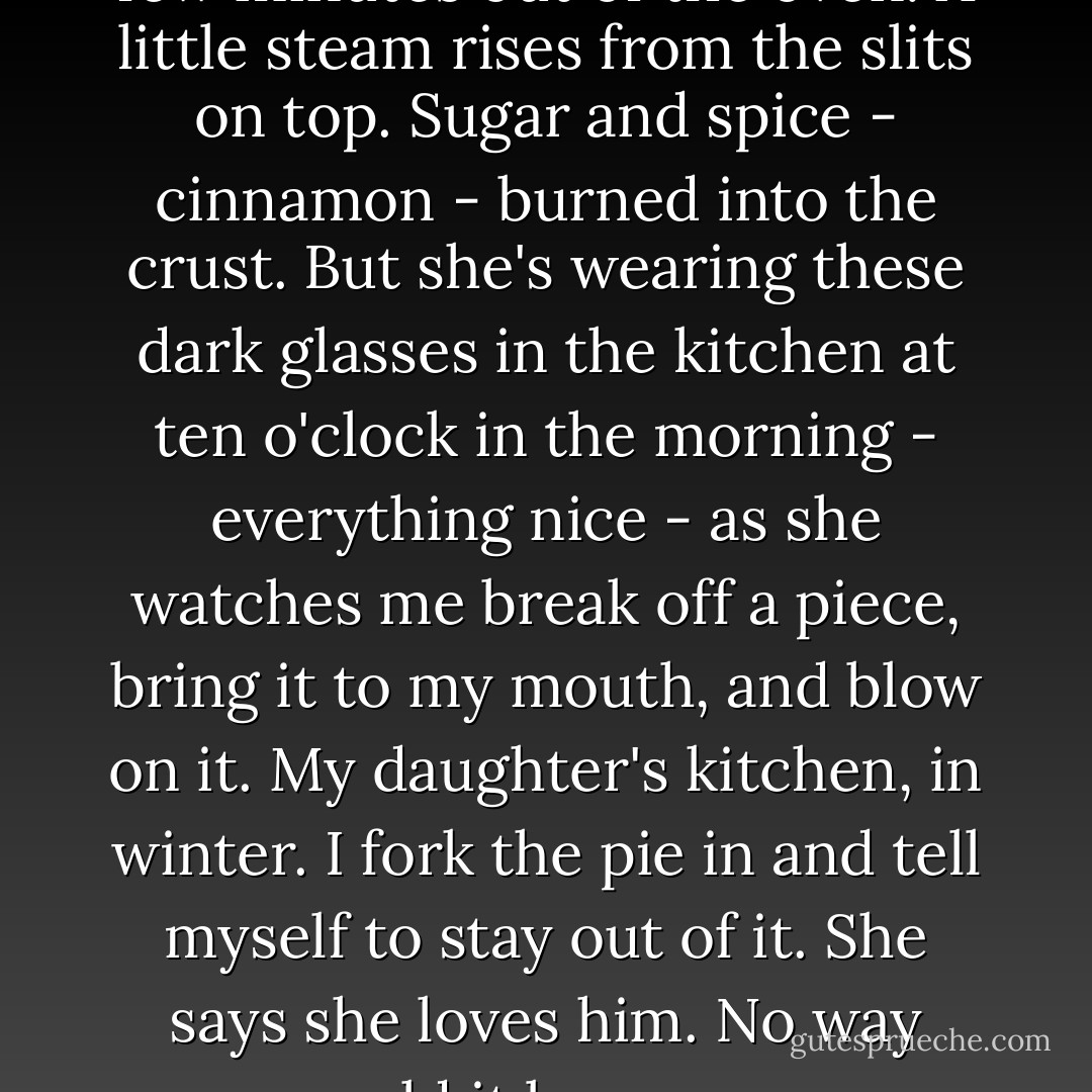 She serves me a piece of it a few minutes<br />out of the oven. A little steam rises<br />from the slits on top. Sugar and spice -<br />cinnamon - burned into the crust.<br />But she's wearing these dark glasses<br />in the kitchen at ten o'clock<br />in the morning - everything nice -<br />as she watches me break off<br />a piece, bring it to my mouth,<br />and blow on it. My daughter's kitchen,<br />in winter. I fork the pie in<br />and tell myself to stay out of it.<br />She says she loves him. No way<br />could it be worse. - Raymond Carver
