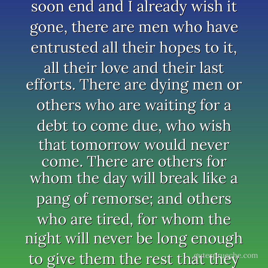 This evening, which I have tried to spirit away, is a strange burden to me. While time moves on, while the day will soon end and I already wish it gone, there are men who have entrusted all their hopes to it, all their love and their last efforts. There are dying men or others who are waiting for a debt to come due, who wish that tomorrow would never come. There are others for whom the day will break like a pang of remorse; and others who are tired, for whom the night will never be long enough to give them the rest that they need. And I - who have lost my day - what right do I have to wish that tomorrow comes? - Alain-Fournier