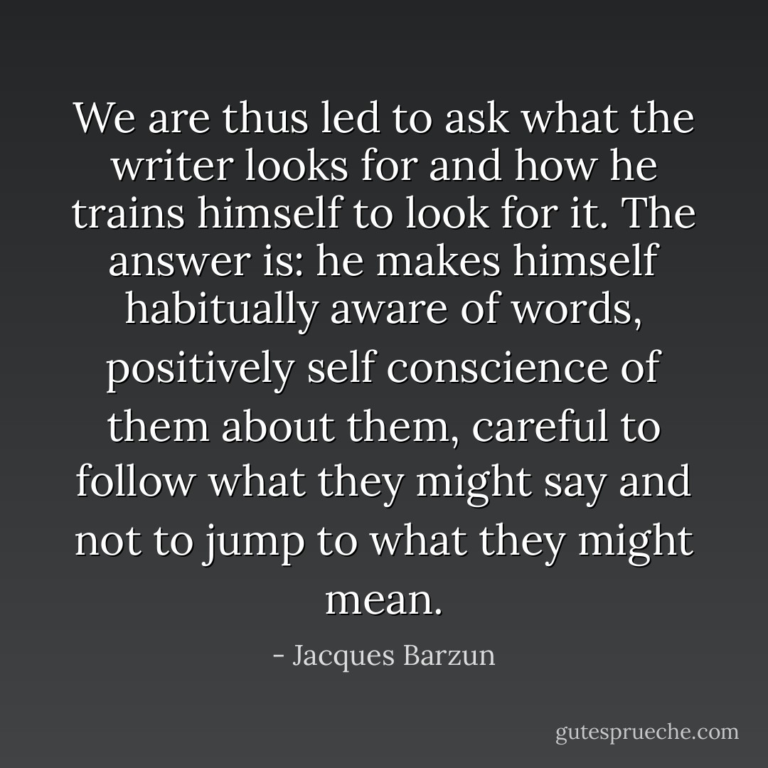 We are thus led to ask what the writer looks for and how he trains himself to look for it. The answer is: he makes himself habitually aware of words, positively self conscience of them about them, careful to follow what they might say and not to jump to what they might mean. - Jacques Barzun