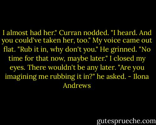 I almost had her."<br />Curran nodded. "I heard. And you could've taken her, too."<br />My voice came out flat. "Rub it in, why don't you."<br />He grinned. "No time for that now, maybe later."<br />I closed my eyes. There wouldn't be any later.<br />"Are you imagining me rubbing it in?" he asked. - Ilona Andrews
