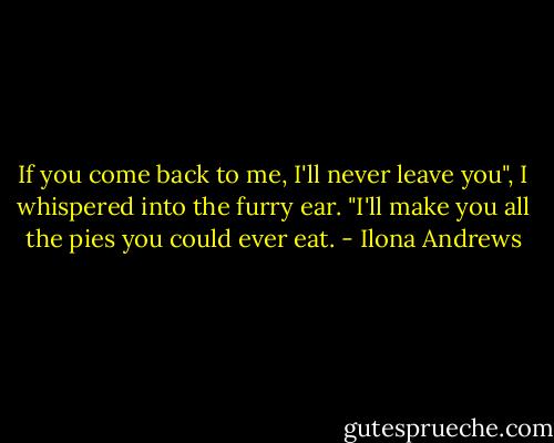 If you come back to me, I'll never leave you", I whispered into the furry ear. "I'll make you all the pies you could ever eat. - Ilona Andrews