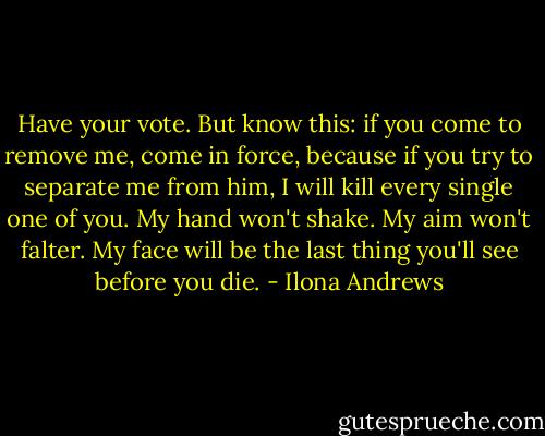 Have your vote. But know this: if you come to remove me, come in force, because if you try to separate me from him, I will kill every single one of you. My hand won't shake. My aim won't falter. My face will be the last thing you'll see before you die. - Ilona Andrews