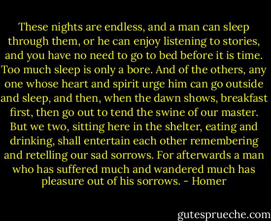 These nights are endless, and a man can sleep through them,<br />or he can enjoy listening to stories, and you have no need<br />to go to bed before it is time. Too much sleep is only<br />a bore. And of the others, any one whose heart and spirit<br />urge him can go outside and sleep, and then, when the dawn shows,<br />breakfast first, then go out to tend the swine of our master.<br />But we two, sitting here in the shelter, eating and drinking,<br />shall entertain each other remembering and retelling<br />our sad sorrows. For afterwards a man who has suffered<br />much and wandered much has pleasure out of his sorrows. - Homer
