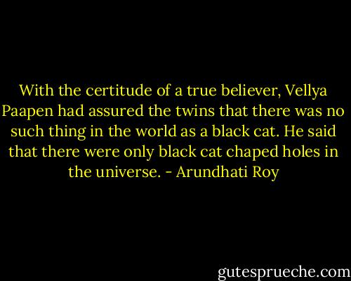 With the certitude of a true believer, Vellya Paapen had assured the twins that there was no such thing in the world as a black cat. He said that there were only black cat chaped holes in the universe. - Arundhati Roy