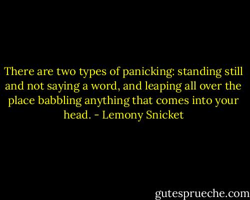 There are two types of panicking: standing still and not saying a word, and leaping all over the place babbling anything that comes into your head. - Lemony Snicket