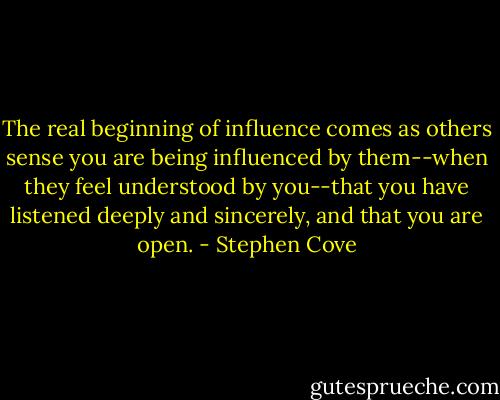 The real beginning of influence comes as others sense you are being influenced by them--when they feel understood by you--that you have listened deeply and sincerely, and that you are open. - Stephen Cove