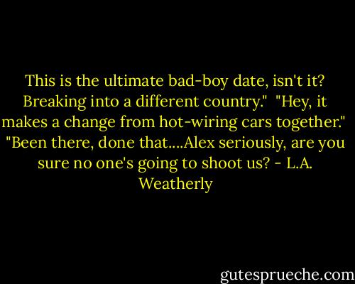 This is the ultimate bad-boy date, isn't it? Breaking into a different country."<br /><br />"Hey, it makes a change from hot-wiring cars together."<br /><br />"Been there, done that....Alex seriously, are you sure no one's going to shoot us? - L.A. Weatherly