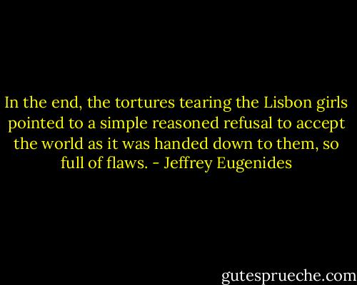 In the end, the tortures tearing the Lisbon girls pointed to a simple reasoned refusal to accept the world as it was handed down to them, so full of flaws. - Jeffrey Eugenides