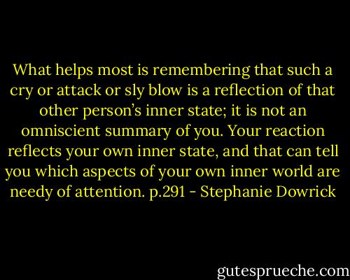 What helps most is remembering that such a cry or attack or sly blow is a reflection of that other person’s inner state; it is not an omniscient summary of you. Your reaction reflects your own inner state, and that can tell you which aspects of your own inner world are needy of attention. p.291 - Stephanie Dowrick