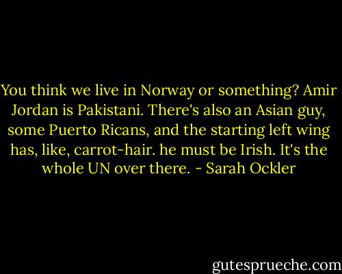 You think we live in Norway or something? Amir Jordan is Pakistani. There's also an Asian guy, some Puerto Ricans, and the starting left wing has, like, carrot-hair. he must be Irish. It's the whole UN over there. - Sarah Ockler