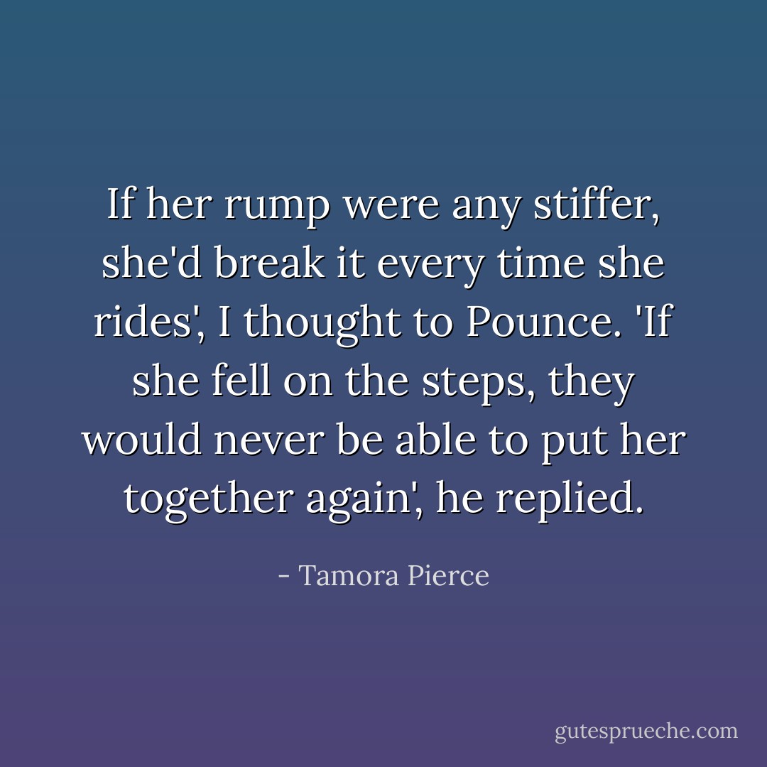 If her rump were any stiffer, she'd break it every time she rides', I thought to Pounce.<br />'If she fell on the steps, they would never be able to put her together again', he replied. - Tamora Pierce