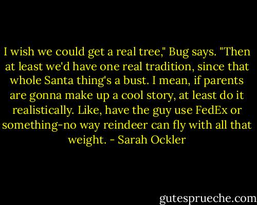 I wish we could get a real tree," Bug says. "Then at least we'd have one real tradition, since that whole Santa thing's a bust. I mean, if parents are gonna make up a cool story, at least do it realistically. Like, have the guy use FedEx or something-no way reindeer can fly with all that weight. - Sarah Ockler