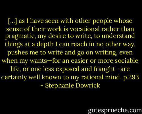 [...] as I have seen with other people whose sense of their work is vocational rather than pragmatic, my desire to write, to understand things at a depth I can reach in no other way, pushes me to write and go on writing, even when my wants—for an easier or more sociable life, or one less exposed and fraught—are certainly well known to my rational mind. p.293 - Stephanie Dowrick