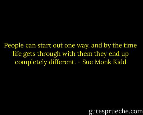 People can start out one way, and by the time life gets through with them they end up completely different. - Sue Monk Kidd