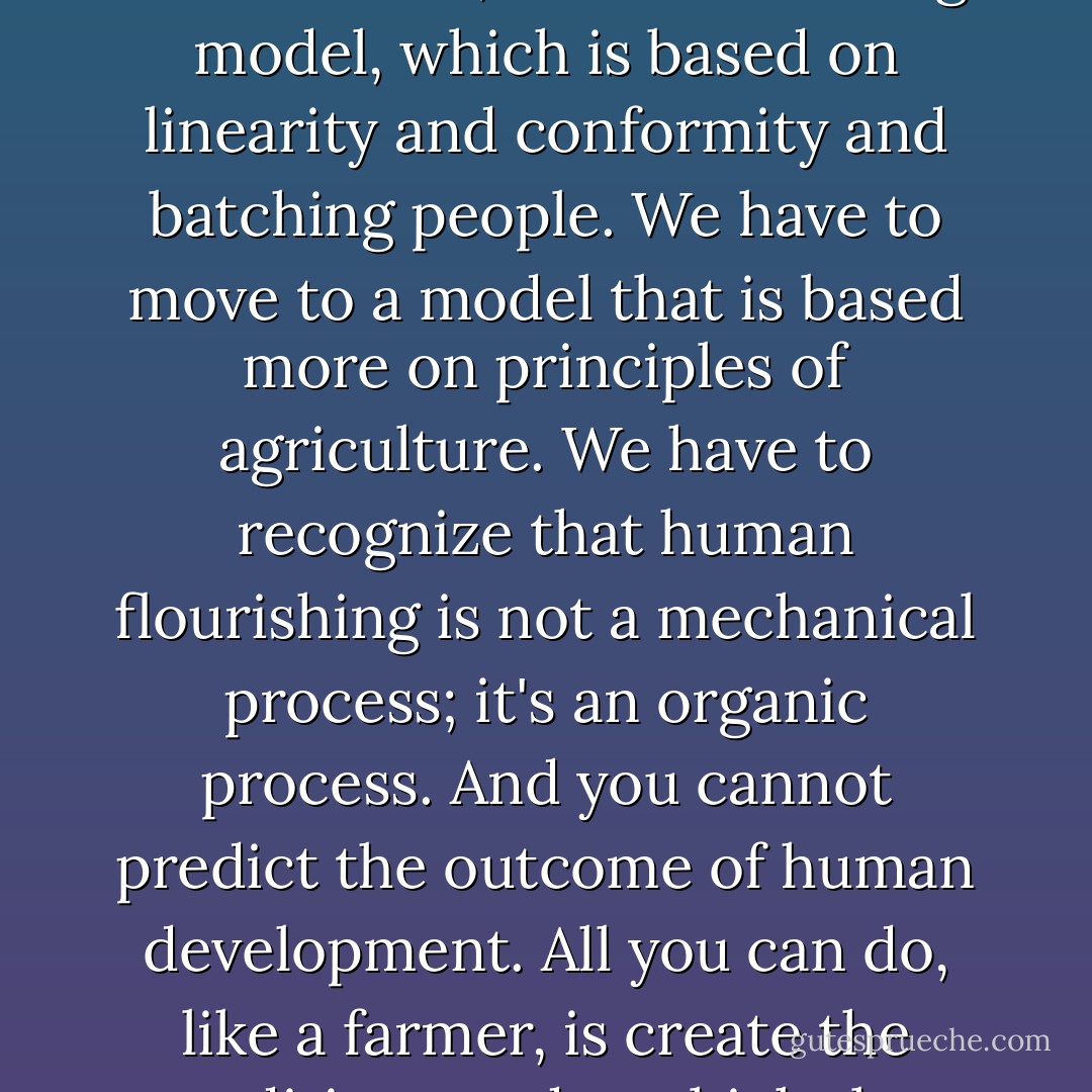 We have to go from what is essentially an industrial model of education, a manufacturing model, which is based on linearity and conformity and batching people. We have to move to a model that is based more on principles of agriculture. We have to recognize that human flourishing is not a mechanical process; it's an organic process. And you cannot predict the outcome of human development. All you can do, like a farmer, is create the conditions under which they will begin to flourish. - Ken Robinson