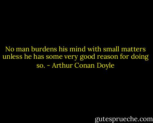 No man burdens his mind with small matters unless he has some very good reason for doing so. - Arthur Conan Doyle