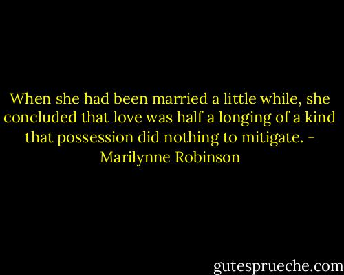 When she had been married a little while, she concluded that love was half a longing of a kind that possession did nothing to mitigate. - Marilynne Robinson