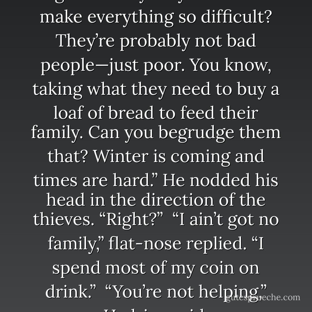Hadrian shook his head and sighed. “Why do you have to make everything so difficult? They’re probably not bad people—just poor. You know, taking what they need to buy a loaf of bread to feed their family. Can you begrudge them that? Winter is coming and times are hard.” He nodded his head in the direction of the thieves. “Right?” <br />“I ain’t got no family,” flat-nose replied. “I spend most of my coin on drink.” <br />“You’re not helping,” Hadrian said. - Michael J. Sullivan