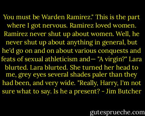 You must be Warden Ramirez."<br />This is the part where I got nervous. Ramirez loved women. Ramirez never shut up about women. Well, he never shut up about anything in general, but he'd go on and on about various conquests and feats of sexual athleticism and—<br />"A virgin?" Lara blurted. Lara blurted. She turned her head to me, grey eyes several shades paler than they had been, and very wide. "Really, Harry, I'm not sure what to say. Is he a present? - Jim Butcher