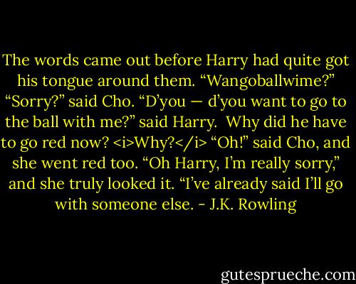 The words came out before Harry had quite got his tongue around them.<br />“Wangoballwime?”<br />“Sorry?” said Cho.<br />“D’you — d’you want to go to the ball with me?” said Harry. <br />Why did he have to go red now? <i>Why?</i><br />“Oh!” said Cho, and she went red too. “Oh Harry, I’m really sorry,” and she truly looked it. “I’ve already said I’ll go with someone else. - J.K. Rowling