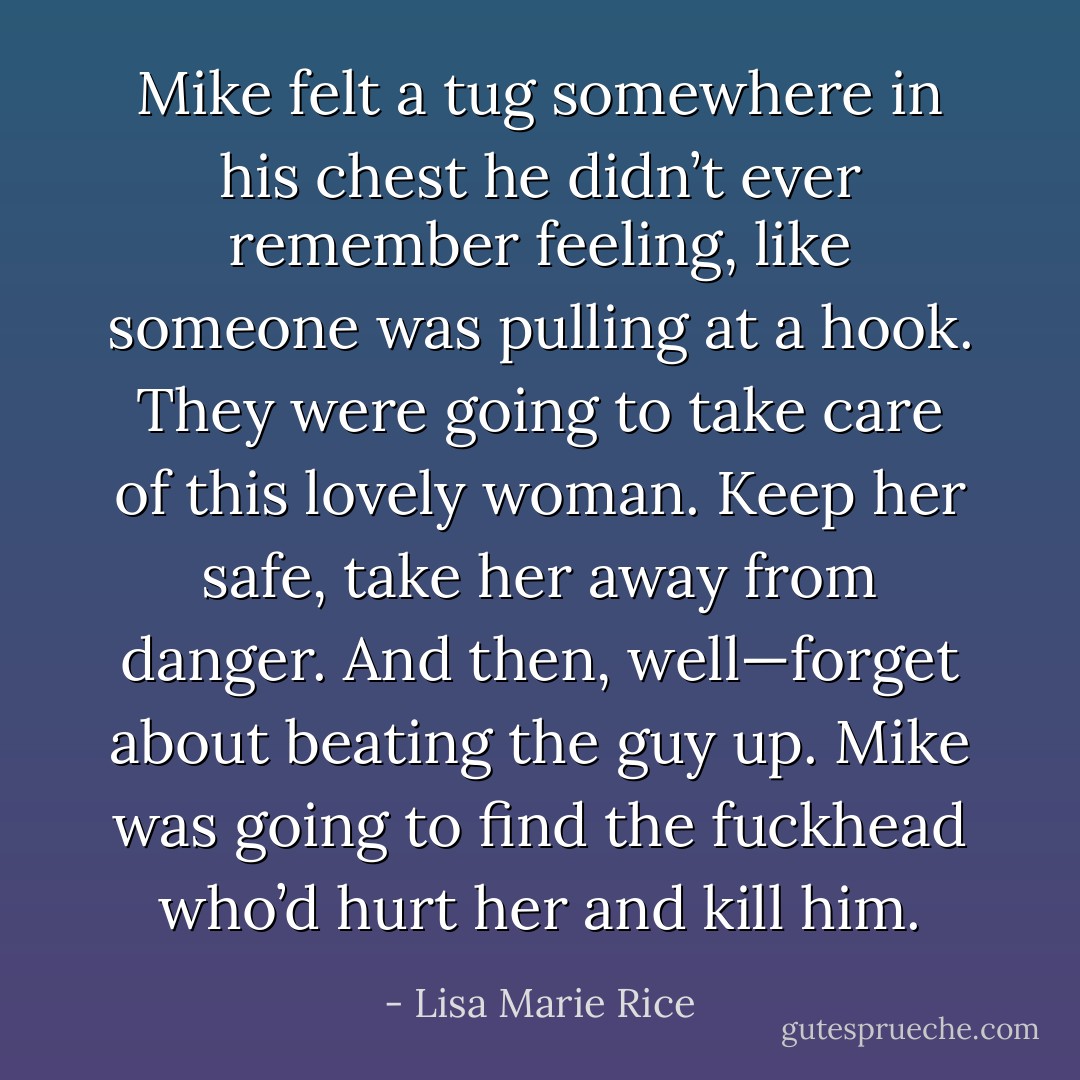 Mike felt a tug somewhere in his chest he didn’t ever remember feeling, like someone was pulling at a hook. They were going to take care of this lovely woman. Keep her safe, take her away from danger. And then, well—forget about beating the guy up. Mike was going to find the fuckhead who’d hurt her and kill him. - Lisa Marie Rice