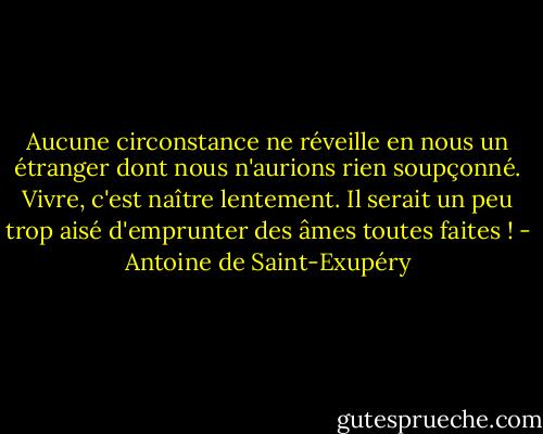 Aucune circonstance ne réveille en nous un étranger dont nous n'aurions rien soupçonné. Vivre, c'est naître lentement. Il serait un peu trop aisé d'emprunter des âmes toutes faites ! - Antoine de Saint-Exupéry
