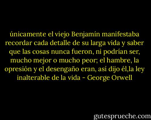 únicamente el viejo Benjamín manifestaba recordar cada detalle de su larga vida y saber que las cosas nunca fueron, ni podrían ser, mucho mejor o mucho peor; el hambre, la opresión y el desengaño eran, así dijo él,la ley inalterable de la vida - George Orwell