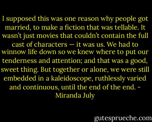 I supposed this was one reason why people got married, to make a fiction that was tellable. It wasn’t just movies that couldn’t contain the full cast of characters — it was us. We had to winnow life down so we knew where to put our tenderness and attention; and that was a good, sweet thing. But together or alone, we were still embedded in a kaleidoscope, ruthlessly varied and continuous, until the end of the end. - Miranda July