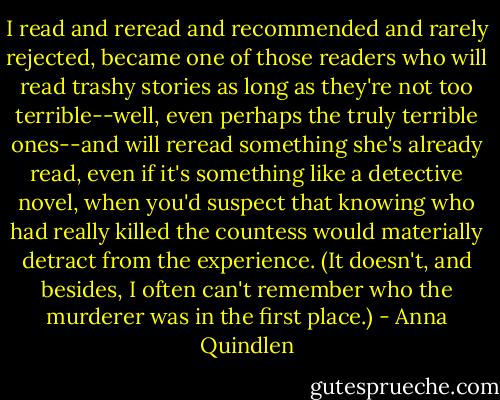 I read and reread and recommended and rarely rejected, became one of those readers who will read trashy stories as long as they're not too terrible--well, even perhaps the truly terrible ones--and will reread something she's already read, even if it's something like a detective novel, when you'd suspect that knowing who had really killed the countess would materially detract from the experience. (It doesn't, and besides, I often can't remember who the murderer was in the first place.) - Anna Quindlen