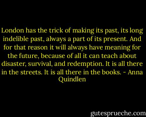 London has the trick of making its past, its long indelible past, always a part of its present. And for that reason it will always have meaning for the future, because of all it can teach about disaster, survival, and redemption. It is all there in the streets. It is all there in the books. - Anna Quindlen
