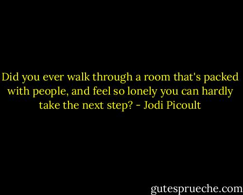 Did you ever walk through a room that's packed with people, and feel so lonely you can hardly take the next step? - Jodi Picoult