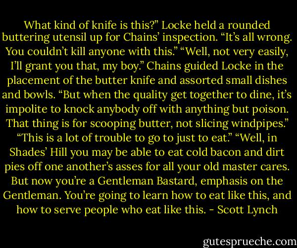 What kind of knife is this?” Locke held a rounded buttering utensil up for Chains’ inspection. “It’s all wrong. You couldn’t kill anyone with this.”<br />“Well, not very easily, I’ll grant you that, my boy.” Chains guided Locke in the placement of the butter knife and assorted small dishes and bowls. “But when the quality get together to dine, it’s impolite to knock anybody off with anything but poison. That thing is for scooping butter, not slicing windpipes.”<br />“This is a lot of trouble to go to just to eat.”<br />“Well, in Shades’ Hill you may be able to eat cold bacon and dirt pies off one another’s asses for all your old master cares. But now you’re a Gentleman Bastard, emphasis on the Gentleman. You’re going to learn how to eat like this, and how to serve people who<br />eat like this. - Scott Lynch