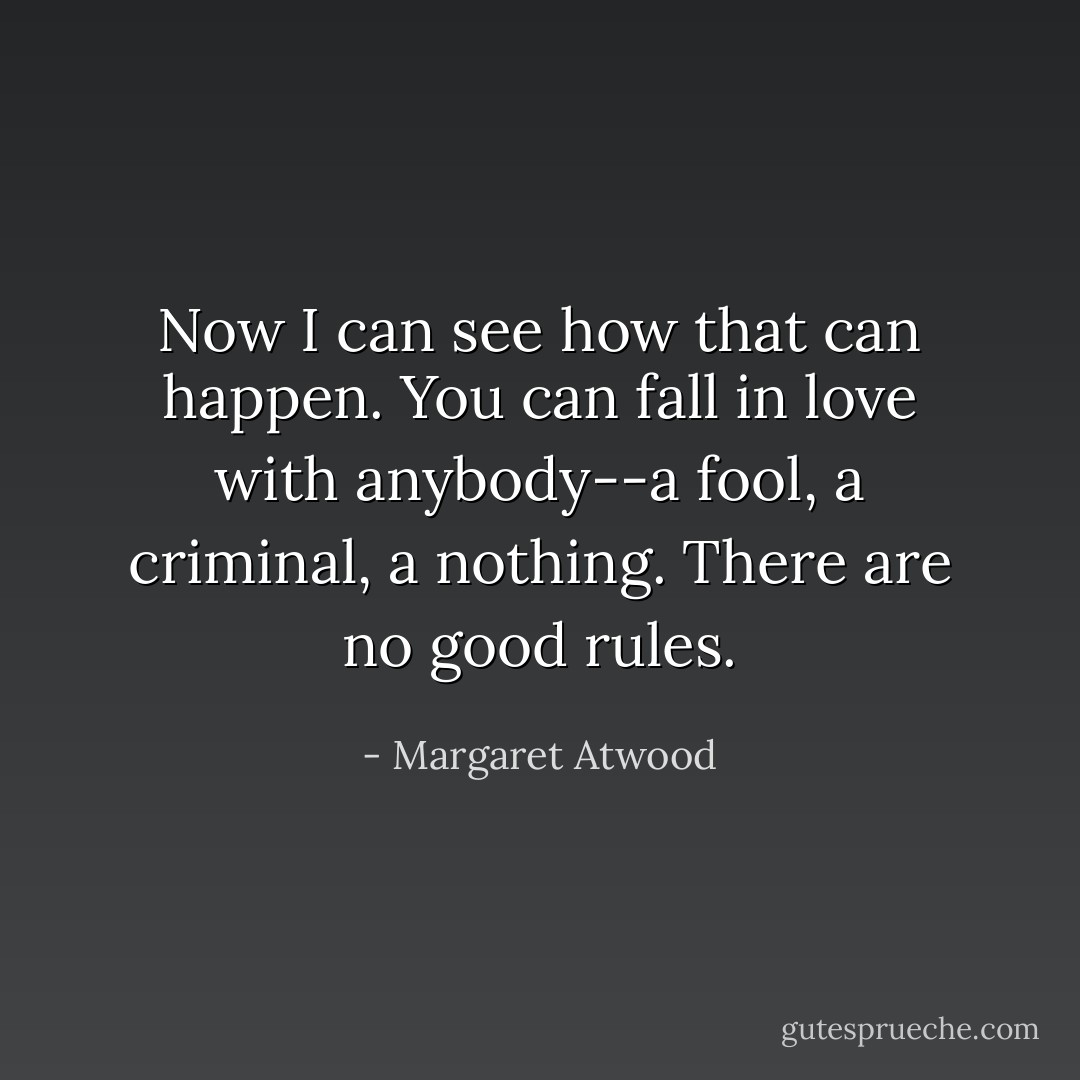 Now I can see how that can happen. You can fall in love with anybody--a fool, a criminal, a nothing. There are no good rules. - Margaret Atwood