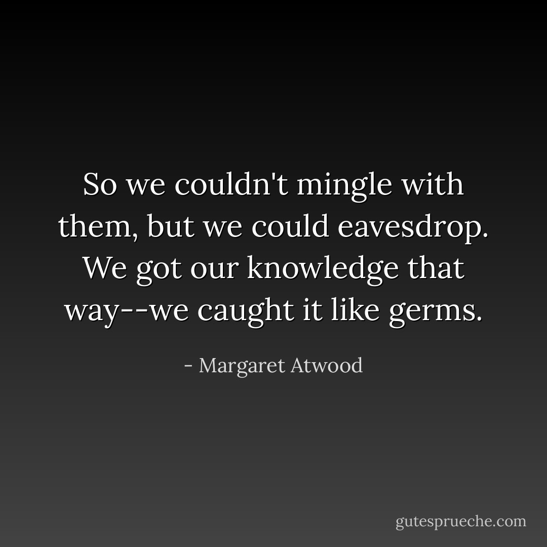So we couldn't mingle with them, but we could eavesdrop. We got our knowledge that way--we caught it like germs. - Margaret Atwood