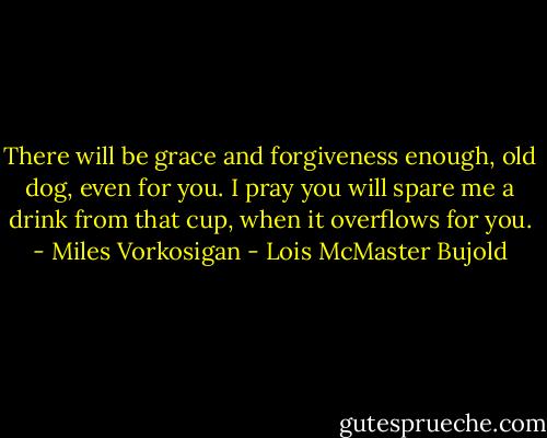 There will be grace and forgiveness enough, old dog, even for you. I pray you will spare me a drink from that cup, when it overflows for you.<br />- Miles Vorkosigan - Lois McMaster Bujold