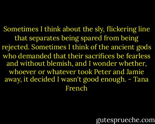 Sometimes I think about the sly, flickering line that separates being spared from being rejected. Sometimes I think of the ancient gods who demanded that their sacrifices be fearless and without blemish, and I wonder whether, whoever or whatever took Peter and Jamie away, it decided I wasn't good enough. - Tana French