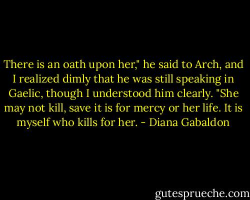 There is an oath upon her," he said to Arch, and I realized dimly that he was still speaking in Gaelic, though I understood him clearly. "She may not kill, save it is for mercy or her life. It is myself who kills for her. - Diana Gabaldon