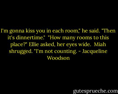 I'm gonna kiss you in each room," he said. "Then it's dinnertime."<br /><br />"How many rooms to this place?" Ellie asked, her eyes wide.<br /><br />Miah shrugged. "I'm not counting. - Jacqueline Woodson
