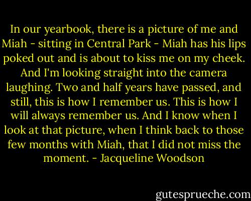 In our yearbook, there is a picture of me and Miah - sitting in Central Park - Miah has his lips poked out and is about to kiss me on my cheek. And I'm looking straight into the camera laughing. Two and half years have passed, and still, this is how I remember us. This is how I will always remember us. And I know when I look at that picture, when I think back to those few months with Miah, that I did not miss the moment. - Jacqueline Woodson