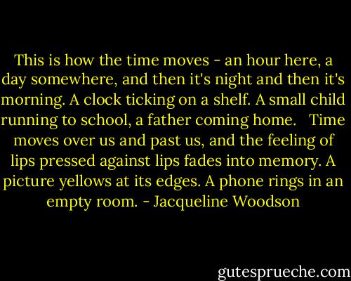 This is how the time moves - an hour here, a day somewhere, and then it's night and then it's morning. A clock ticking on a shelf. A small child running to school, a father coming home. <br /><br />Time moves over us and past us, and the feeling of lips pressed against lips fades into memory. A picture yellows at its edges. A phone rings in an empty room. - Jacqueline Woodson