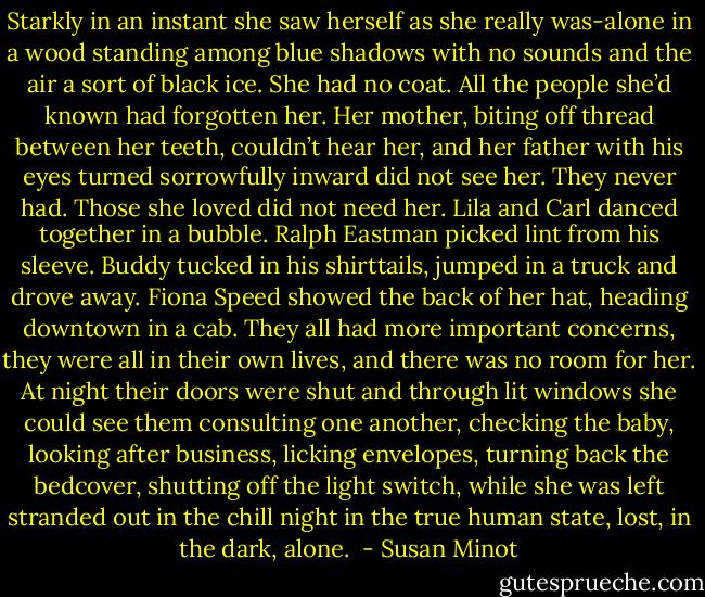 Starkly in an instant she saw herself as she really was-alone in a wood standing among blue shadows with no sounds and the air a sort of black ice. She had no coat. All the people she’d known had forgotten her. Her mother, biting off thread between her teeth, couldn’t hear her, and her father with his eyes turned sorrowfully inward did not see her. They never had. Those she loved did not need her. Lila and Carl danced together in a bubble. Ralph Eastman picked lint from his sleeve. Buddy tucked in his shirttails, jumped in a truck and drove away. Fiona Speed showed the back of her hat, heading downtown in a cab. They all had more important concerns, they were all in their own lives, and there was no room for her. At night their doors were shut and through lit windows she could see them consulting one another, checking the baby, looking after business, licking envelopes, turning back the bedcover, shutting off the light switch, while she was left stranded out in the chill night in the true human state, lost, in the dark, alone.  - Susan Minot