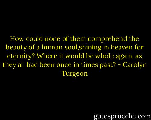 How could none of them comprehend the beauty of a human soul,shining in heaven for eternity? Where it would be whole again, as they all had been once in times past? - Carolyn Turgeon