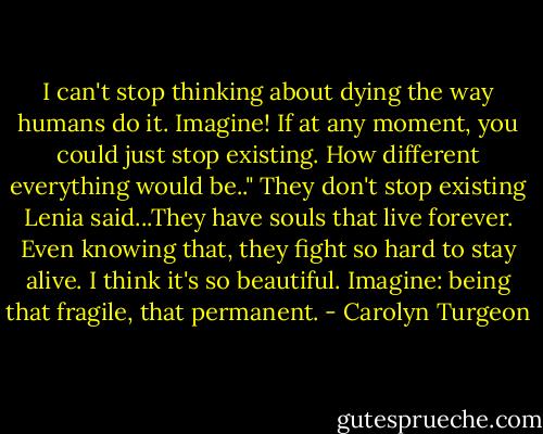 I can't stop thinking about dying the way humans do it. Imagine! If at any moment, you could just stop existing. How different everything would be.." They don't stop existing Lenia said...They have souls that live forever. Even knowing that, they fight so hard to stay alive. I think it's so beautiful. Imagine: being that fragile, that permanent. - Carolyn Turgeon