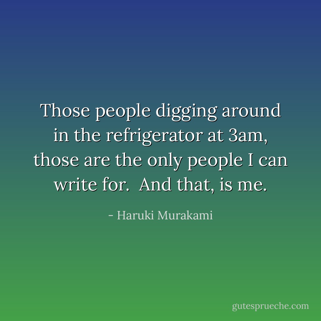 Those people digging around in the refrigerator at 3am, those are the only people I can write for.<br /><br />And that, is me. - Haruki Murakami